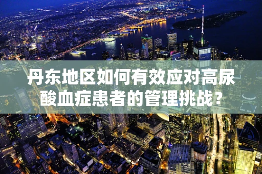 丹东地区如何有效应对高尿酸血症患者的管理挑战？