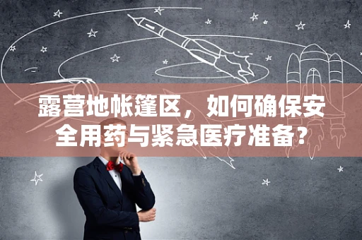 露营地帐篷区，如何确保安全用药与紧急医疗准备？