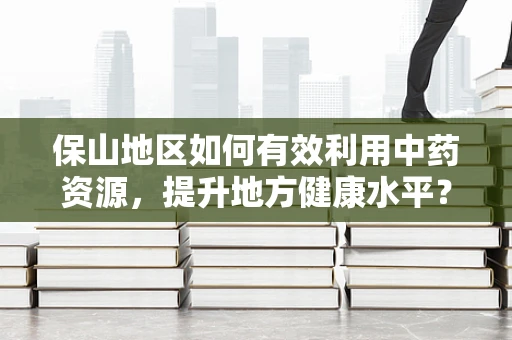 保山地区如何有效利用中药资源，提升地方健康水平？