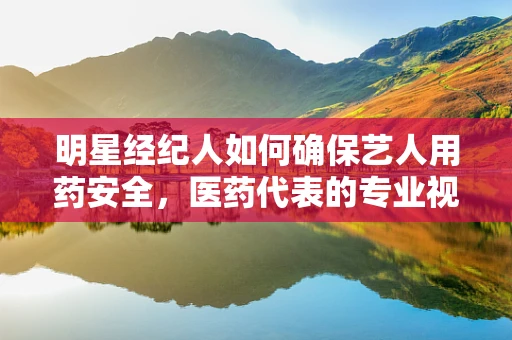 明星经纪人如何确保艺人用药安全，医药代表的专业视角