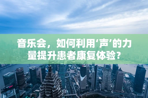 音乐会，如何利用‘声’的力量提升患者康复体验？