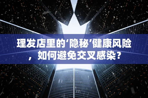 理发店里的‘隐秘’健康风险，如何避免交叉感染？
