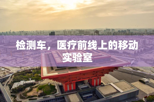 检测车，医疗前线上的移动实验室