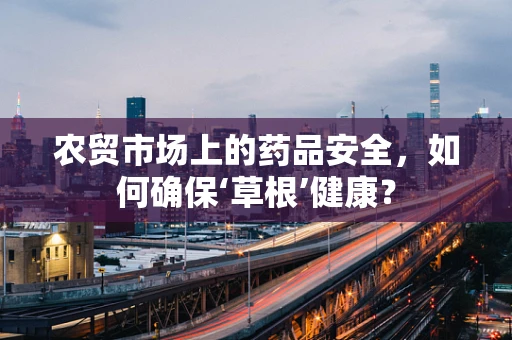 农贸市场上的药品安全，如何确保‘草根’健康？