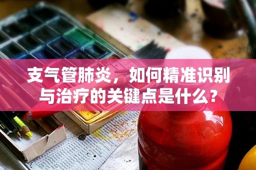 支气管肺炎，如何精准识别与治疗的关键点是什么？