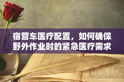 宿营车医疗配置，如何确保野外作业时的紧急医疗需求？