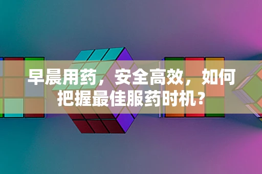 早晨用药，安全高效，如何把握最佳服药时机？