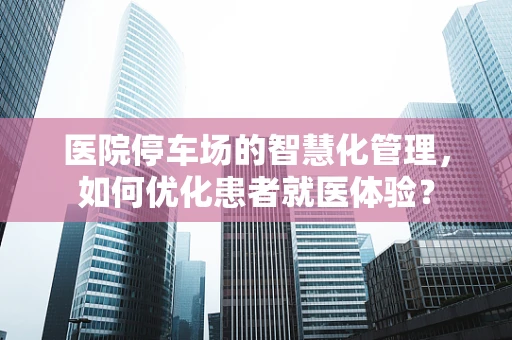 医院停车场的智慧化管理，如何优化患者就医体验？
