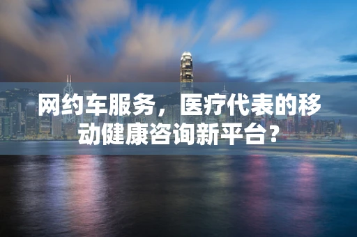 网约车服务，医疗代表的移动健康咨询新平台？