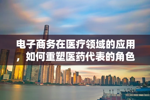电子商务在医疗领域的应用，如何重塑医药代表的角色？