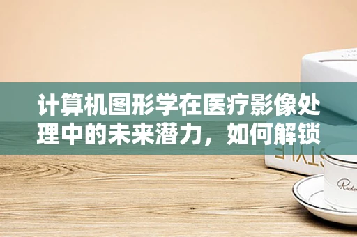 计算机图形学在医疗影像处理中的未来潜力，如何解锁更精准的诊断？