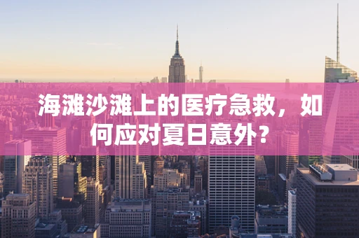 海滩沙滩上的医疗急救，如何应对夏日意外？