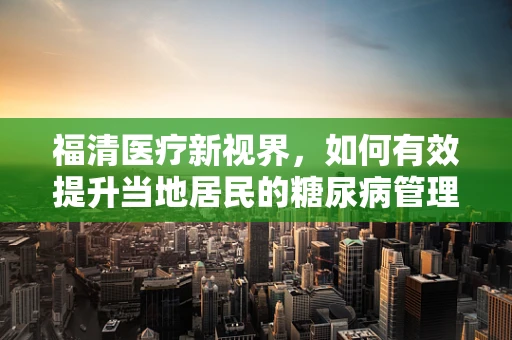 福清医疗新视界，如何有效提升当地居民的糖尿病管理意识？