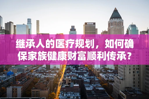 继承人的医疗规划，如何确保家族健康财富顺利传承？
