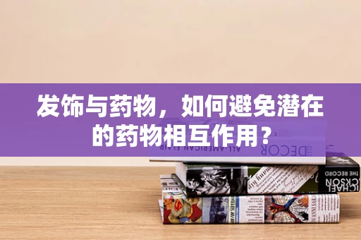 发饰与药物，如何避免潜在的药物相互作用？