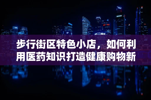 步行街区特色小店，如何利用医药知识打造健康购物新体验？