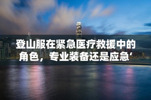 登山服在紧急医疗救援中的角色，专业装备还是应急‘备选’？