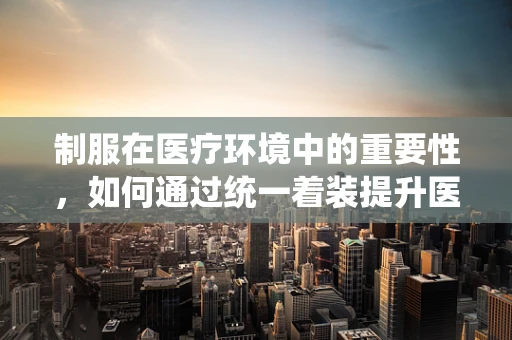 制服在医疗环境中的重要性，如何通过统一着装提升医院形象与安全？