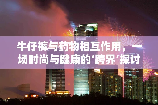 牛仔裤与药物相互作用，一场时尚与健康的‘跨界’探讨