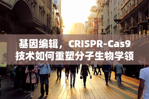 基因编辑，CRISPR-Cas9技术如何重塑分子生物学领域？