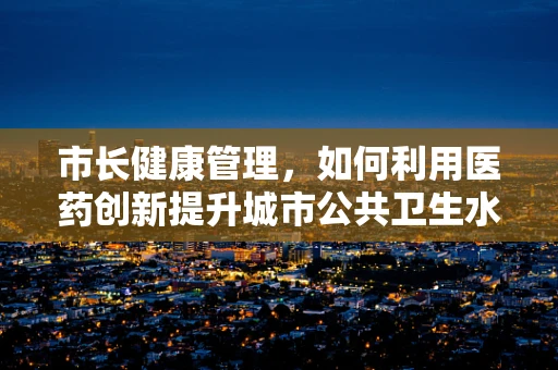 市长健康管理，如何利用医药创新提升城市公共卫生水平？