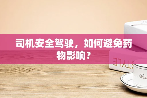 司机安全驾驶，如何避免药物影响？