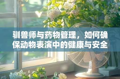 驯兽师与药物管理，如何确保动物表演中的健康与安全？