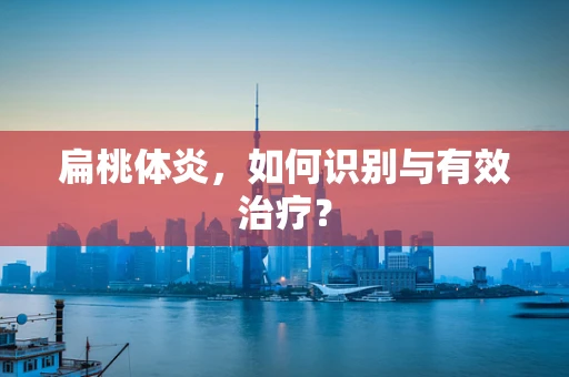 扁桃体炎，如何识别与有效治疗？