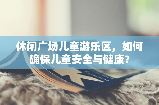 休闲广场儿童游乐区，如何确保儿童安全与健康？