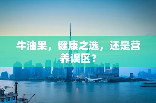 牛油果，健康之选，还是营养误区？