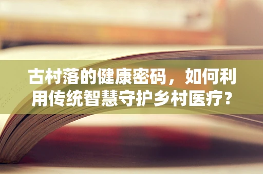 古村落的健康密码，如何利用传统智慧守护乡村医疗？