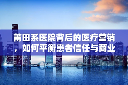 莆田系医院背后的医疗营销，如何平衡患者信任与商业利益？