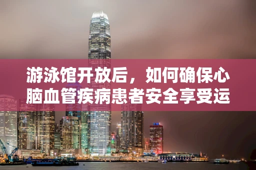 游泳馆开放后，如何确保心脑血管疾病患者安全享受运动？