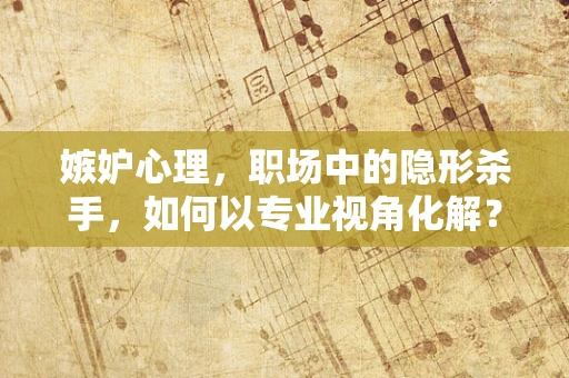 嫉妒心理，职场中的隐形杀手，如何以专业视角化解？