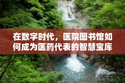 在数字时代，医院图书馆如何成为医药代表的智慧宝库？