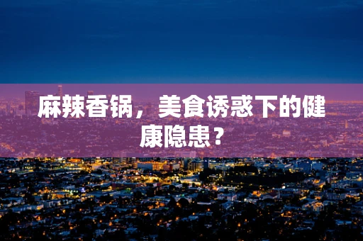 麻辣香锅，美食诱惑下的健康隐患？