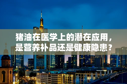 猪油在医学上的潜在应用，是营养补品还是健康隐患？