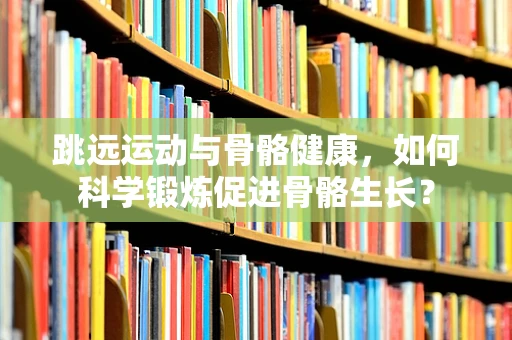 跳远运动与骨骼健康，如何科学锻炼促进骨骼生长？