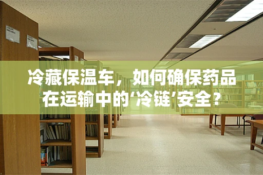 冷藏保温车，如何确保药品在运输中的‘冷链’安全？