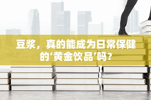 豆浆，真的能成为日常保健的‘黄金饮品’吗？