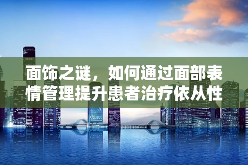 面饰之谜，如何通过面部表情管理提升患者治疗依从性？