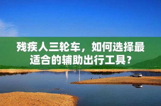 残疾人三轮车，如何选择最适合的辅助出行工具？