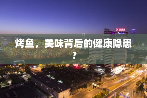烤鱼，美味背后的健康隐患？