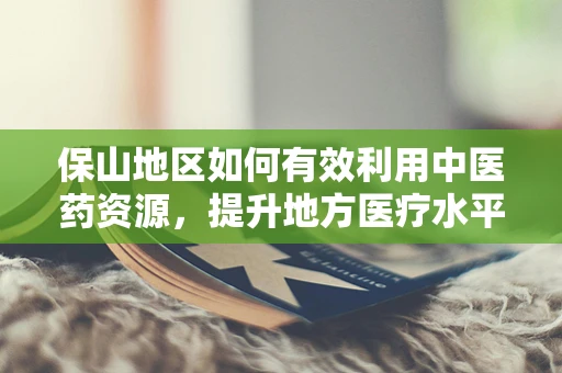 保山地区如何有效利用中医药资源，提升地方医疗水平？