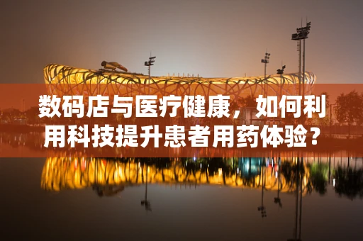 数码店与医疗健康，如何利用科技提升患者用药体验？