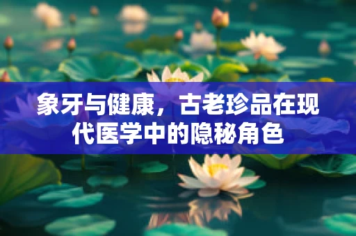 象牙与健康，古老珍品在现代医学中的隐秘角色