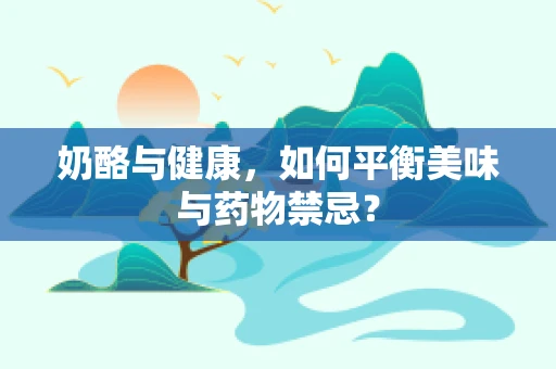 奶酪与健康，如何平衡美味与药物禁忌？