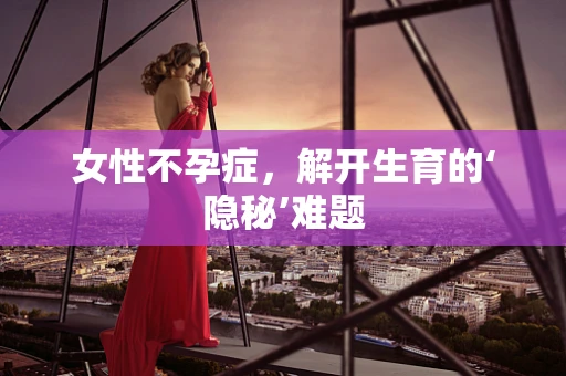 女性不孕症，解开生育的‘隐秘’难题