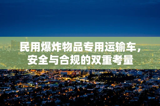 民用爆炸物品专用运输车，安全与合规的双重考量