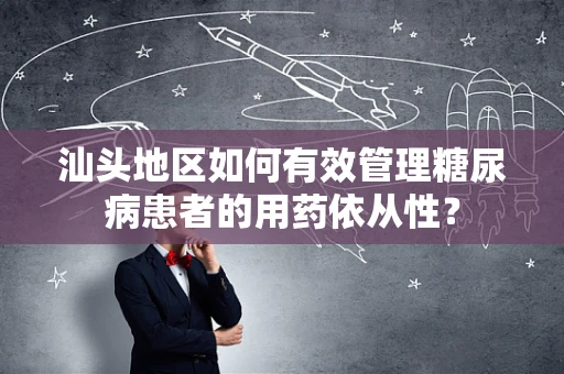汕头地区如何有效管理糖尿病患者的用药依从性？
